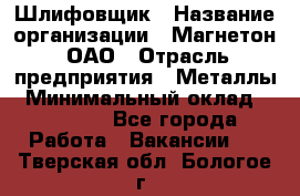 Шлифовщик › Название организации ­ Магнетон, ОАО › Отрасль предприятия ­ Металлы › Минимальный оклад ­ 20 000 - Все города Работа » Вакансии   . Тверская обл.,Бологое г.